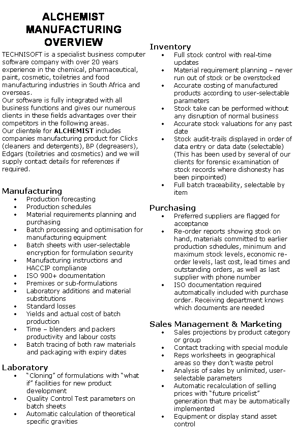 Text Box: ALCHEMIST MANUFACTURING OVERVIEWTECHNISOFT is a specialist business computer software company with over 20 years experience in the chemical, pharmaceutical, paint, cosmetic, toiletries and food manufacturing industries in South Africa and overseas.Our software is fully integrated with all business functions and gives our numerous clients in these fields advantages over their competitors in the following areas.Our clientele for ALCHEMIST includes companies manufacturing product for Clicks (cleaners and detergents), BP (degreasers), Edgars (toiletries and cosmetics) and we will supply contact details for references if required.ManufacturingProduction forecastingProduction schedulesMaterial requirements planning and purchasingBatch processing and optimisation for manufacturing equipmentBatch sheets with user-selectable encryption for formulation securityManufacturing instructions and HACCIP complianceISO 900+ documentationPremixes or sub-formulationsLaboratory additions and material substitutionsStandard lossesYields and actual cost of batch productionTime  blenders and packers productivity and labour costsBatch tracing of both raw materials and packaging with expiry datesLaboratoryCloning of formulations with what if facilities for new product developmentQuality Control Test parameters on batch sheetsAutomatic calculation of theoretical specific gravitiesInventory Full stock control with real-time updatesMaterial requirement planning  never run out of stock or be overstockedAccurate costing of manufactured products according to user-selectable parametersStock take can be performed without any disruption of normal businessAccurate stock valuations for any past dateStock audit-trails displayed in order of data entry or data date (selectable) (This has been used by several of our clients for forensic examination of stock records where dishonesty has been pinpointed)Full batch traceability, selectable by itemPurchasingPreferred suppliers are flagged for acceptanceRe-order reports showing stock on hand, materials committed to earlier production schedules, minimum and maximum stock levels, economic re-order levels, last cost, lead times and outstanding orders, as well as last supplier with phone numberISO documentation required automatically included with purchase order. Receiving department knows which documents are neededSales Management & MarketingSales projections by product category or groupContact tracking with special moduleReps worksheets in geographical areas so they dont waste petrolAnalysis of sales by unlimited, user-selectable parametersAutomatic recalculation of selling prices with future pricelist generation that may be automatically implementedEquipment or display stand asset control